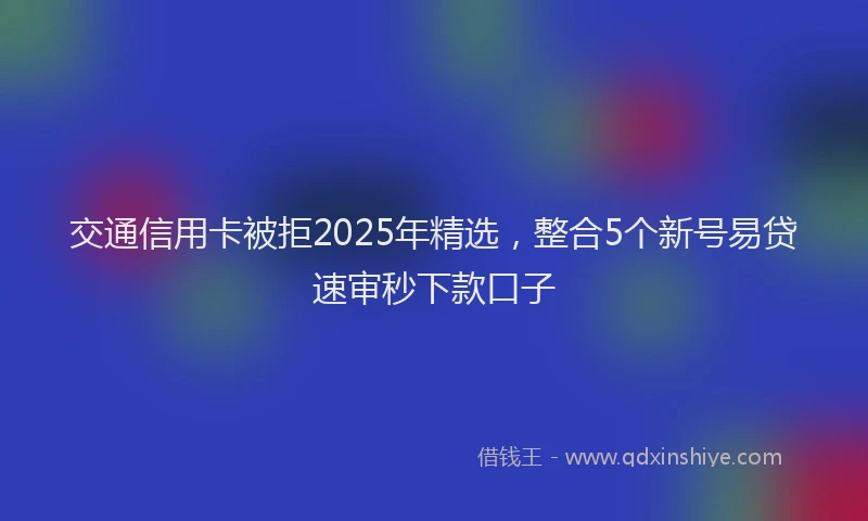 交通信用卡被拒2025年精选，整合5个新号易贷速审秒下款口子