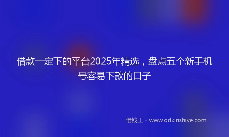 借款一定下的平台2025年精选，盘点五个新手机号容易下款的口子