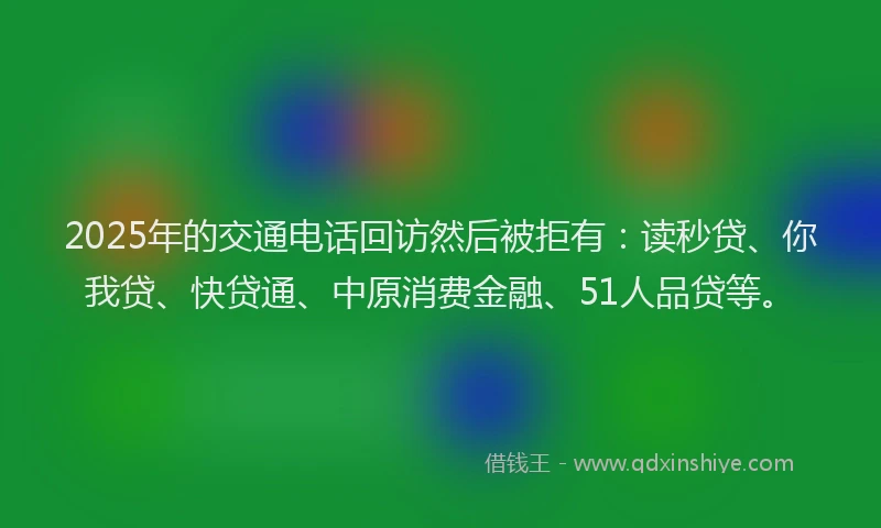 2025年的交通电话回访然后被拒有：读秒贷、你我贷、快贷通、中原消费金融、51人品贷等。