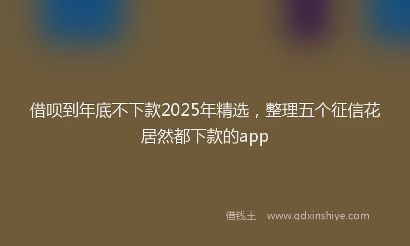借呗到年底不下款2025年精选，整理五个征信花居然都下款的app