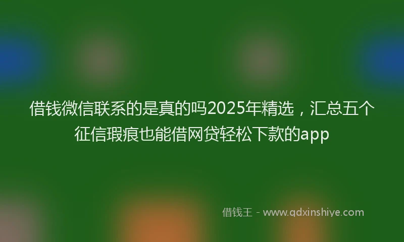 借钱微信联系的是真的吗2025年精选，汇总五个征信瑕疵也能借网贷轻松下款的app