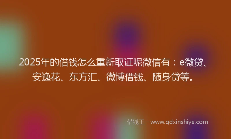 2025年的借钱怎么重新取证呢微信有：e微贷、安逸花、东方汇、微博借钱、随身贷等。