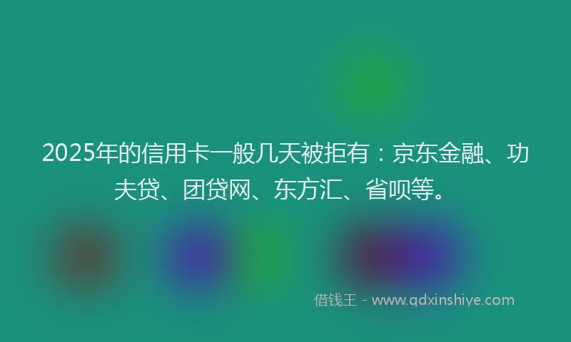 2025年的信用卡一般几天被拒有：京东金融、功夫贷、团贷网、东方汇、省呗等。