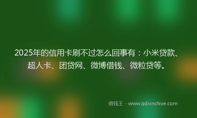2025年的信用卡刷不过怎么回事有：小米贷款、超人卡、团贷网、微博借钱、微粒贷等。