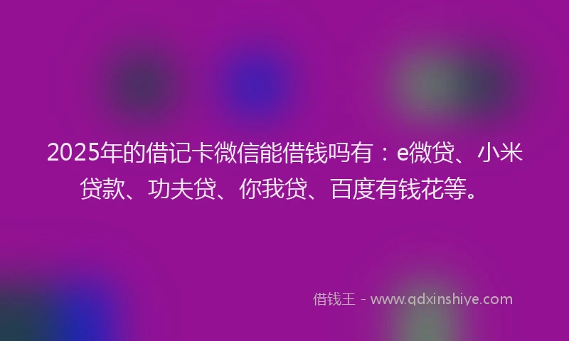2025年的借记卡微信能借钱吗有：e微贷、小米贷款、功夫贷、你我贷、百度有钱花等。