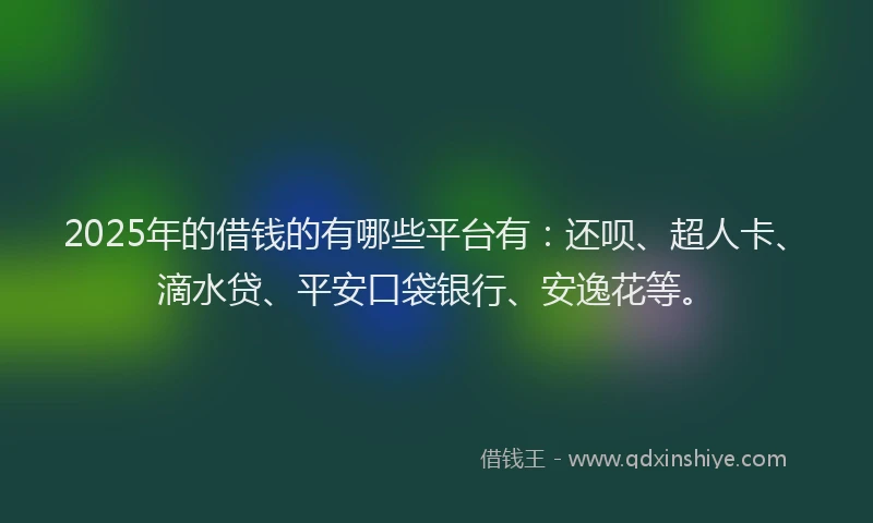 2025年的借钱的有哪些平台有：还呗、超人卡、滴水贷、平安口袋银行、安逸花等。