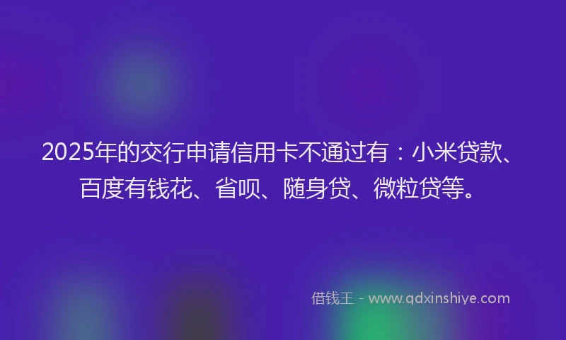 2025年的交行申请信用卡不通过有：小米贷款、百度有钱花、省呗、随身贷、微粒贷等。