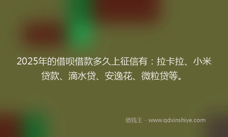 2025年的借呗借款多久上征信有：拉卡拉、小米贷款、滴水贷、安逸花、微粒贷等。