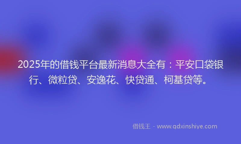 2025年的借钱平台最新消息大全有：平安口袋银行、微粒贷、安逸花、快贷通、柯基贷等。