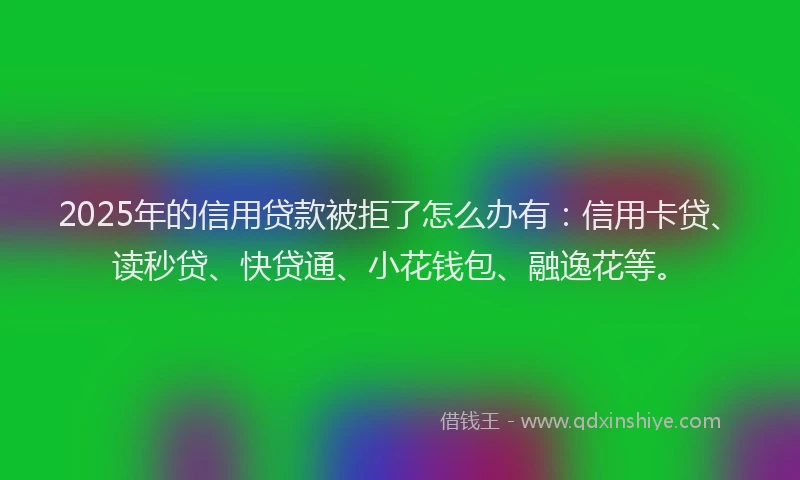 2025年的信用贷款被拒了怎么办有：信用卡贷、读秒贷、快贷通、小花钱包、融逸花等。