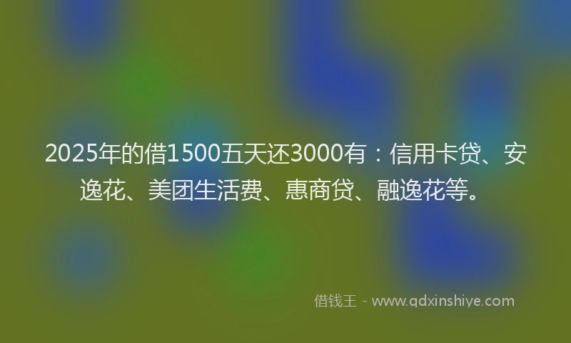 2025年的借1500五天还3000有：信用卡贷、安逸花、美团生活费、惠商贷、融逸花等。