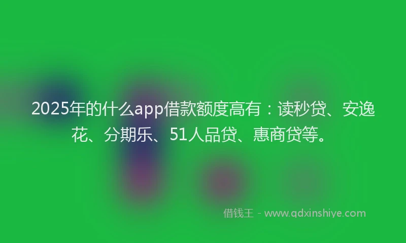 2025年的什么app借款额度高有：读秒贷、安逸花、分期乐、51人品贷、惠商贷等。