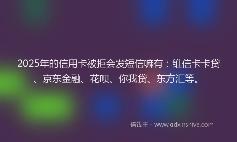 2025年的信用卡被拒会发短信嘛有：维信卡卡贷、京东金融、花呗、你我贷、东方汇等。