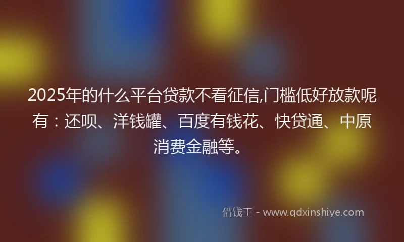 2025年的什么平台贷款不看征信,门槛低好放款呢有：还呗、洋钱罐、百度有钱花、快贷通、中原消费金融等。