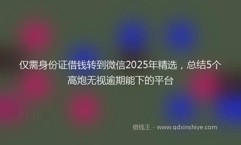 仅需身份证借钱转到微信2025年精选，总结5个高炮无视逾期能下的平台