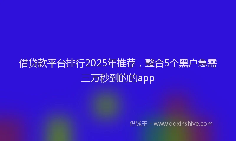 借贷款平台排行2025年推荐，整合5个黑户急需三万秒到的的app
