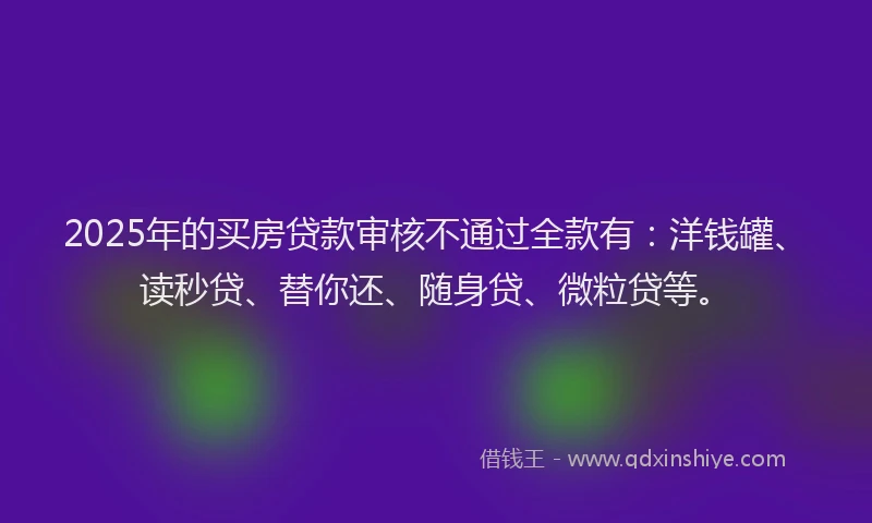 2025年的买房贷款审核不通过全款有：洋钱罐、读秒贷、替你还、随身贷、微粒贷等。