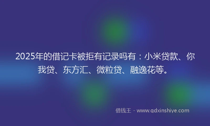 2025年的借记卡被拒有记录吗有：小米贷款、你我贷、东方汇、微粒贷、融逸花等。
