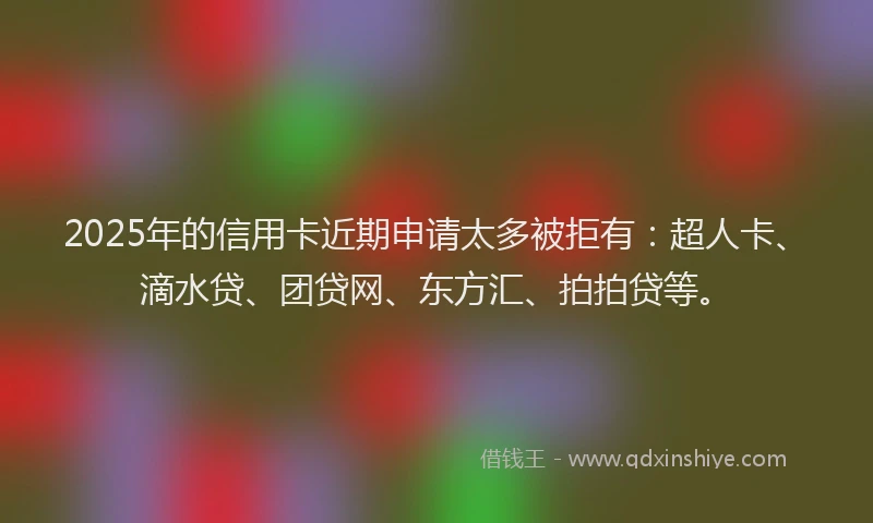 2025年的信用卡近期申请太多被拒有：超人卡、滴水贷、团贷网、东方汇、拍拍贷等。