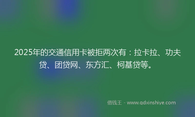 2025年的交通信用卡被拒两次有：拉卡拉、功夫贷、团贷网、东方汇、柯基贷等。