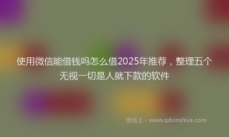 使用微信能借钱吗怎么借2025年推荐，整理五个无视一切是人就下款的软件