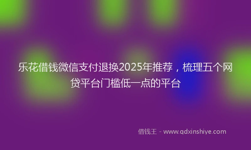 乐花借钱微信支付退换2025年推荐，梳理五个网贷平台门槛低一点的平台
