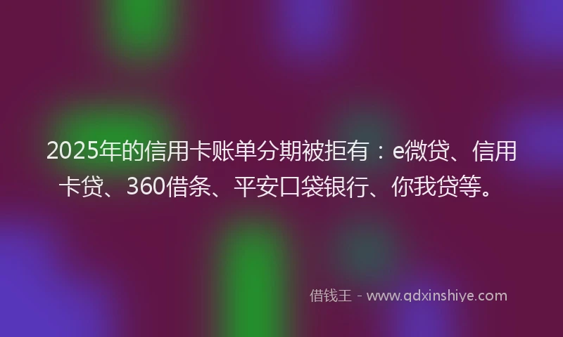 2025年的信用卡账单分期被拒有：e微贷、信用卡贷、360借条、平安口袋银行、你我贷等。