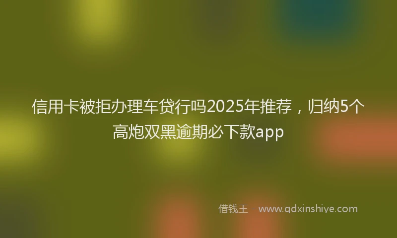 信用卡被拒办理车贷行吗2025年推荐，归纳5个高炮双黑逾期必下款app