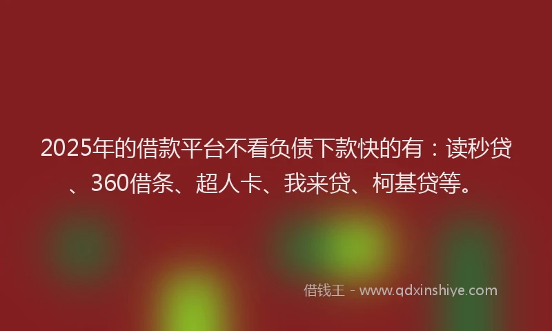 2025年的借款平台不看负债下款快的有：读秒贷、360借条、超人卡、我来贷、柯基贷等。