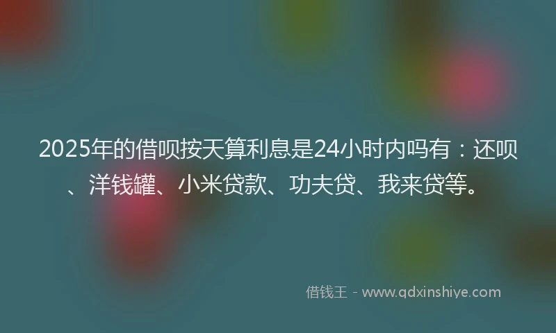 2025年的借呗按天算利息是24小时内吗有：还呗、洋钱罐、小米贷款、功夫贷、我来贷等。
