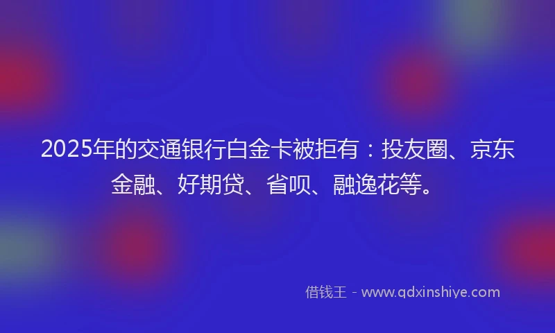 2025年的交通银行白金卡被拒有：投友圈、京东金融、好期贷、省呗、融逸花等。