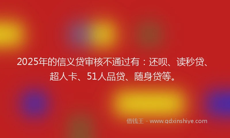 2025年的信义贷审核不通过有：还呗、读秒贷、超人卡、51人品贷、随身贷等。