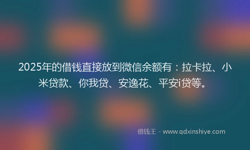 2025年的借钱直接放到微信余额有：拉卡拉、小米贷款、你我贷、安逸花、平安i贷等。