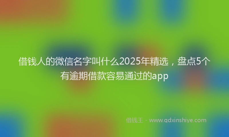 借钱人的微信名字叫什么2025年精选，盘点5个有逾期借款容易通过的app