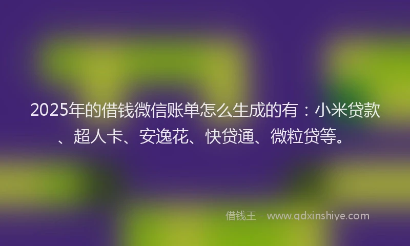 2025年的借钱微信账单怎么生成的有：小米贷款、超人卡、安逸花、快贷通、微粒贷等。