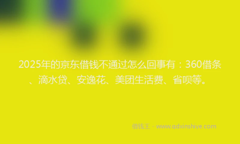2025年的京东借钱不通过怎么回事有：360借条、滴水贷、安逸花、美团生活费、省呗等。