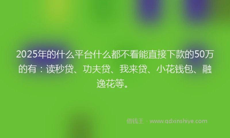 2025年的什么平台什么都不看能直接下款的50万的有：读秒贷、功夫贷、我来贷、小花钱包、融逸花等。