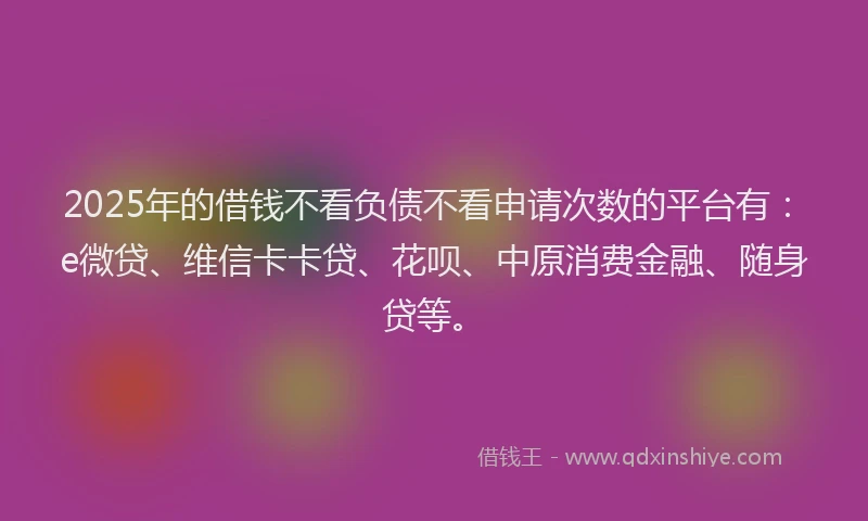 2025年的借钱不看负债不看申请次数的平台有：e微贷、维信卡卡贷、花呗、中原消费金融、随身贷等。