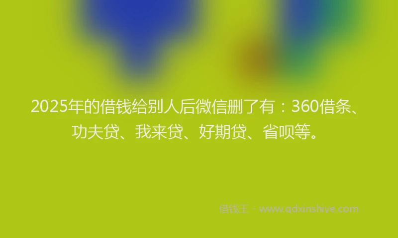 2025年的借钱给别人后微信删了有：360借条、功夫贷、我来贷、好期贷、省呗等。