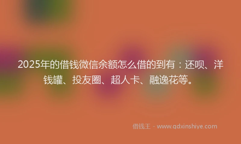 2025年的借钱微信余额怎么借的到有：还呗、洋钱罐、投友圈、超人卡、融逸花等。