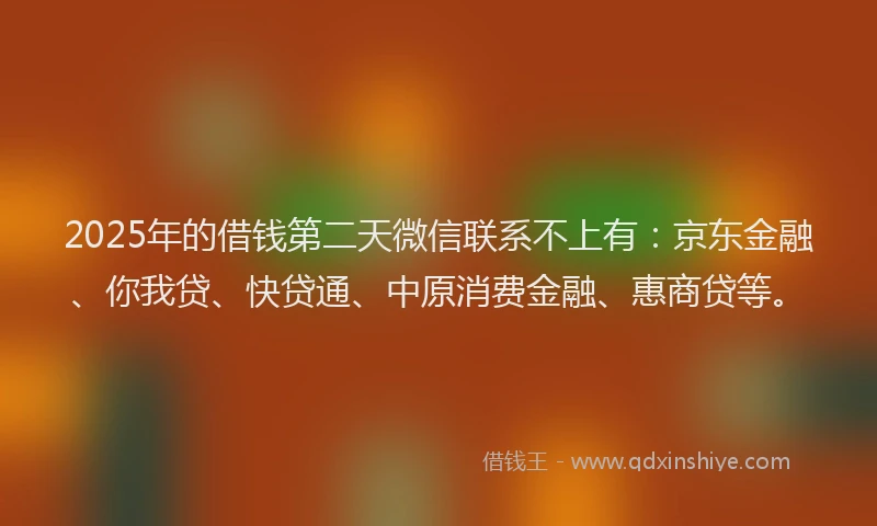 2025年的借钱第二天微信联系不上有：京东金融、你我贷、快贷通、中原消费金融、惠商贷等。