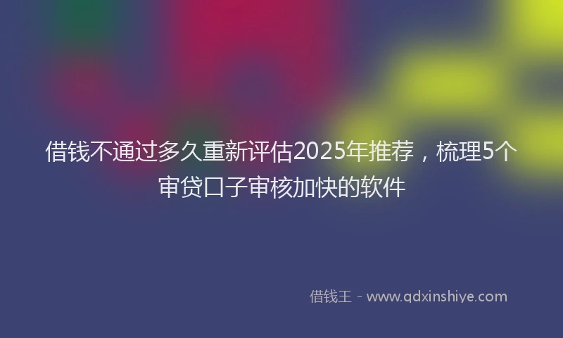 借钱不通过多久重新评估2025年推荐，梳理5个审贷口子审核加快的软件