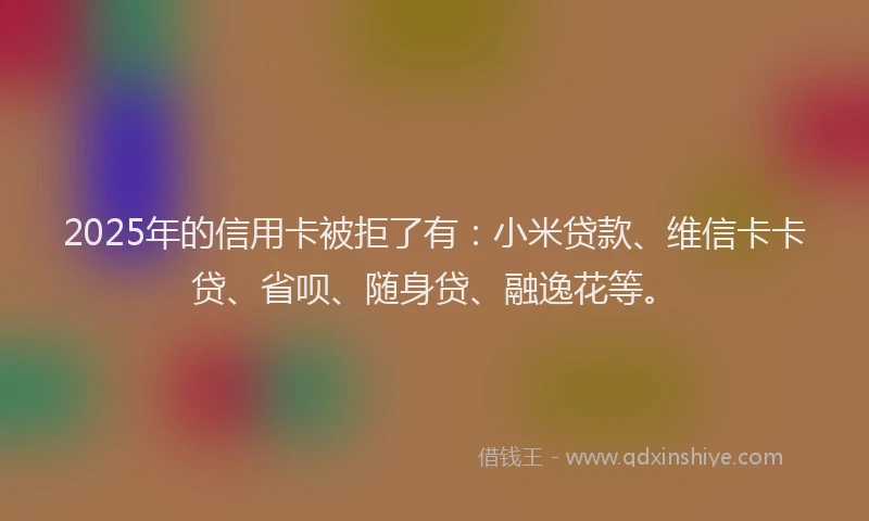 2025年的信用卡被拒了有：小米贷款、维信卡卡贷、省呗、随身贷、融逸花等。