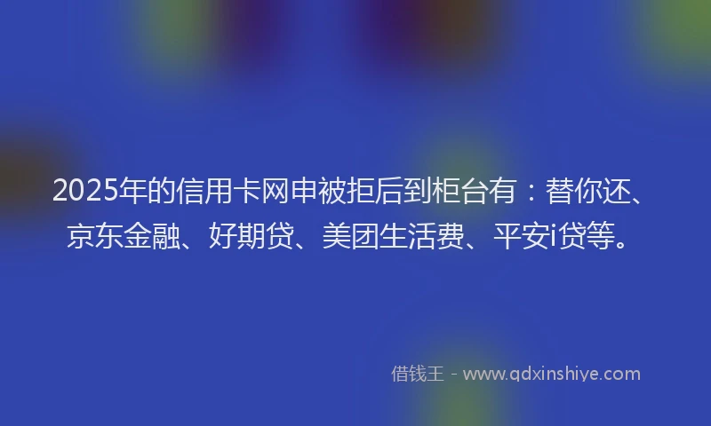 2025年的信用卡网申被拒后到柜台有：替你还、京东金融、好期贷、美团生活费、平安i贷等。