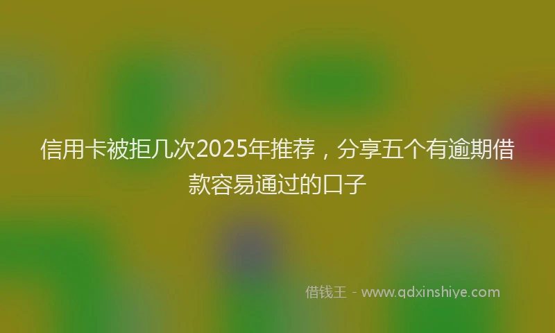信用卡被拒几次2025年推荐，分享五个有逾期借款容易通过的口子