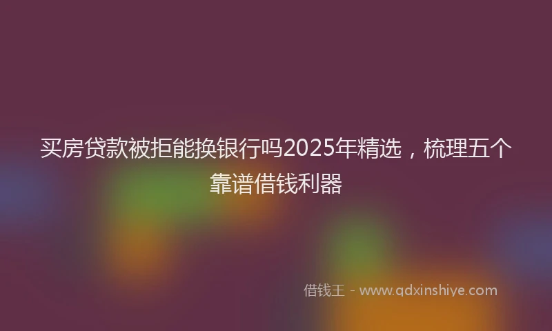 买房贷款被拒能换银行吗2025年精选，梳理五个靠谱借钱利器