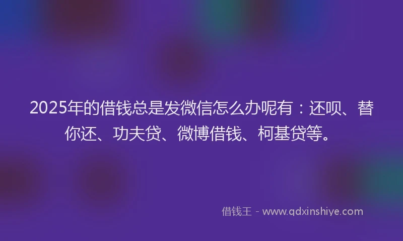 2025年的借钱总是发微信怎么办呢有：还呗、替你还、功夫贷、微博借钱、柯基贷等。