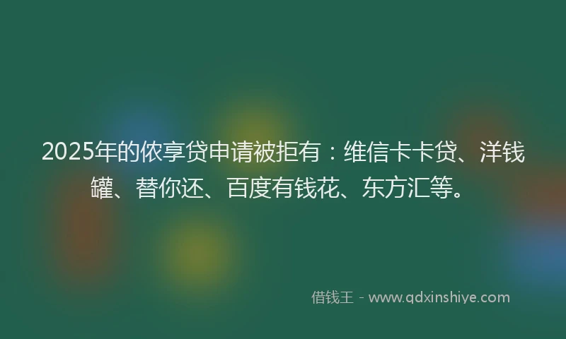 2025年的侬享贷申请被拒有：维信卡卡贷、洋钱罐、替你还、百度有钱花、东方汇等。