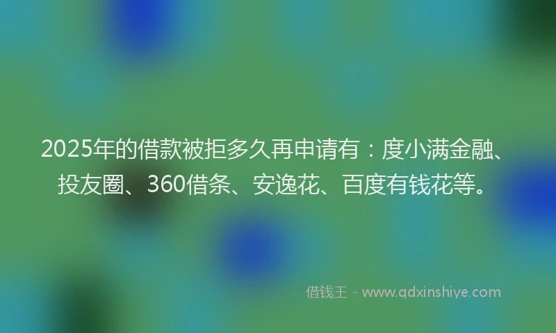 2025年的借款被拒多久再申请有：度小满金融、投友圈、360借条、安逸花、百度有钱花等。