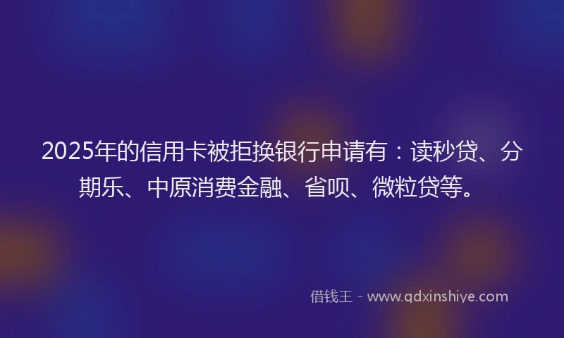 2025年的信用卡被拒换银行申请有：读秒贷、分期乐、中原消费金融、省呗、微粒贷等。